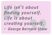 Life isn't about finding yourself. Life is about creating yourself. George Bernard Shaw